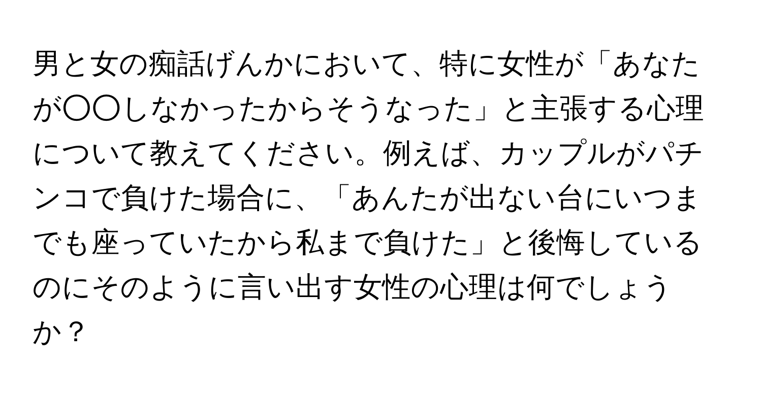 男と女の痴話げんかにおいて、特に女性が「あなたが○○しなかったからそうなった」と主張する心理について教えてください。例えば、カップルがパチンコで負けた場合に、「あんたが出ない台にいつまでも座っていたから私まで負けた」と後悔しているのにそのように言い出す女性の心理は何でしょうか？