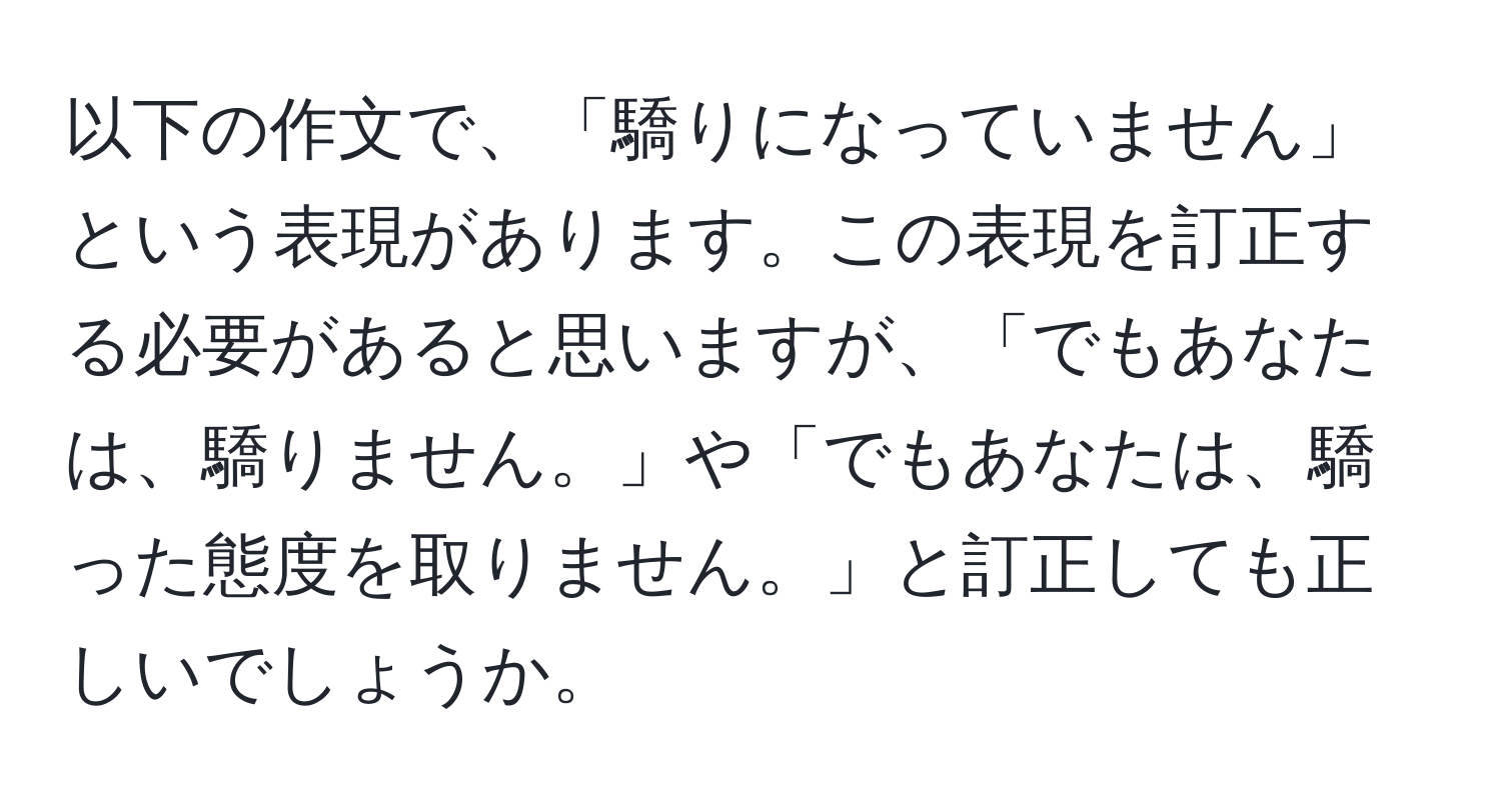 以下の作文で、「驕りになっていません」という表現があります。この表現を訂正する必要があると思いますが、「でもあなたは、驕りません。」や「でもあなたは、驕った態度を取りません。」と訂正しても正しいでしょうか。