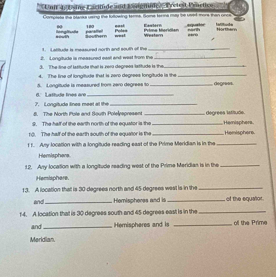 Using Catitude and Longitude - Pretest Practice 
Complete the blanks using the following terms. Some terms may be used more than once.
90 180 east Eastern equator latitude 
longitude paralle! Poles Prime Meridian north Northern 
south Southern west Western zero 
1. Latitude is measured north and south of the_ 
2. Longitude is measured east and west from the_ 
3. The line of latitude that is zero degrees latitude is the_ 
4. The line of longitude that is zero degrees longitude is the_ 
5. Longitude is measured from zero degrees to _degrees. 
6. Latitude lines are_ 
7. Longitude lines meet at the_ 
8. The North Pole and South Pole represent _degrees latitude. 
9. The half of the earth north of the equator is the _Hemisphere. 
10. The half of the earth south of the equator is the _Hemisphere. 
11. Any location with a longitude reading east of the Prime Meridian is in the_ 
Hemisphere. 
12. Any location with a longitude reading west of the Prime Meridian is in the_ 
Hemisphere. 
13. A location that is 30 degrees north and 45 degrees west is in the_ 
and _Hemispheres and is _of the equator. 
14. A location that is 30 degrees south and 45 degrees east is in the_ 
and _Hemispheres and is _of the Prime 
Meridian.