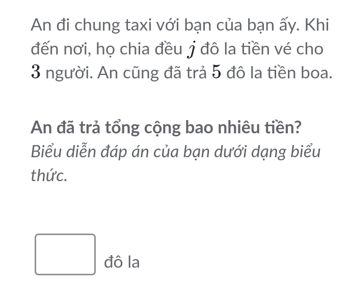 An đi chung taxi với bạn của bạn ấy. Khi 
đến nơi, họ chia đều j đô la tiền vé cho
3 người. An cũng đã trả 5 đô la tiền boa. 
An đã trả tổng cộng bao nhiêu tiền? 
Biểu diễn đáp án của bạn dưới dạng biểu 
thức. 
đô la