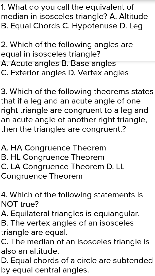 What do you call the equivalent of
median in isosceles triangle? A. Altitude
B. Equal Chords C. Hypotenuse D. Leg
2. Which of the following angles are
equal in isosceles triangle?
A. Acute angles B. Base angles
C. Exterior angles D. Vertex angles
3. Which of the following theorems states
that if a leg and an acute angle of one
right triangle are congruent to a leg and
an acute angle of another right triangle,
then the triangles are congruent.?
A. HA Congruence Theorem
B. HL Congruence Theorem
C. LA Congruence Theorem D. LL
Congruence Theorem
4. Which of the following statements is
NOT true?
A. Equilateral triangles is equiangular.
B. The vertex angles of an isosceles
triangle are equal.
C. The median of an isosceles triangle is
also an altitude.
D. Equal chords of a circle are subtended
by equal central angles.