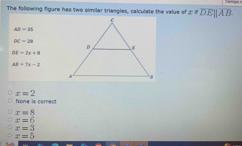 Tiempo n
The following figure has two similar triangles, calculate the value of xifoverline DE||overline AB.
AD=35
DC=28
DE=2x+8
AB=7x-2
x=2
None is correct
x=8
x=6
x=3
x=5