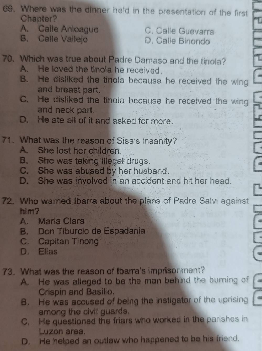 Where was the dinner held in the presentation of the first
Chapter?
A. Calle Anloague C. Calle Guevarra
B. Calle Vallejo D. Calle Binondo
70. Which was true about Padre Damaso and the tinola?
A. He loved the tinola he received.
B. He disliked the tinola because he received the wing
and breast part.
C. He disliked the tinola because he received the wing
and neck part.
D. He ate all of it and asked for more.
71. What was the reason of Sisa's insanity?
A. She lost her children.
B. She was taking illegal drugs.
C. She was abused by her husband.
D. She was involved in an accident and hit her head.
72. Who warned Ibarra about the plans of Padre Salvi against
him?
A. Maria Clara
B. Don Tiburcio de Espadania
C. Capitan Tinong
D. Elias
73. What was the reason of Ibarra's imprisonment?
A. He was alleged to be the man behind the burning of
Crispin and Basilio.
B. He was accused of being the instigator of the uprising
among the civil guards.
C. He questioned the friars who worked in the parishes in
Luzon area.
D. He helped an outlaw who happened to be his friend.