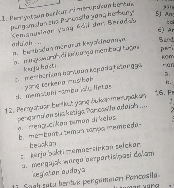 Pernyataan berikut ini merupakan bentuk
yan
pengamalan sila Pancasila yang berbunyi 5) And
Kemanusiaan yang Adil dan Beradab bai
6 Ar
adalah ....
a. beribadah menurut keyakinannya
Berd
b. musyawarah di keluarga membagi tugas perl
kon
kerja bakti
c. memberikan bantuan kepada tetangga nom
a.
yang terkena musibah
b.
d. mematuhi rambu lalu lintas
12. Pernyataan berikut yang bukan merupakan
16. Pe
2
pengamalan sila ketiga Pancasila adalah .... 1
a. mengucilkan teman di kelas
b. membantu teman tanpa membeda-
bedakan
c. kerja bakti membersihkan selokan
d. mengajak warga berpartisipasi dalam
kegiatan budaya
13 Salah satu bentuk pengamalan Pancasila
A