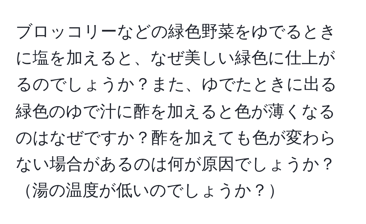 ブロッコリーなどの緑色野菜をゆでるときに塩を加えると、なぜ美しい緑色に仕上がるのでしょうか？また、ゆでたときに出る緑色のゆで汁に酢を加えると色が薄くなるのはなぜですか？酢を加えても色が変わらない場合があるのは何が原因でしょうか？湯の温度が低いのでしょうか？