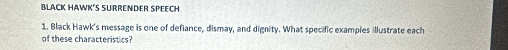 BLACK HAWK’S SURRENDER SPEECH 
1. Black Hawk’s message is one of defiance, dismay, and dignity. What specific examples illustrate each 
of these characteristics?