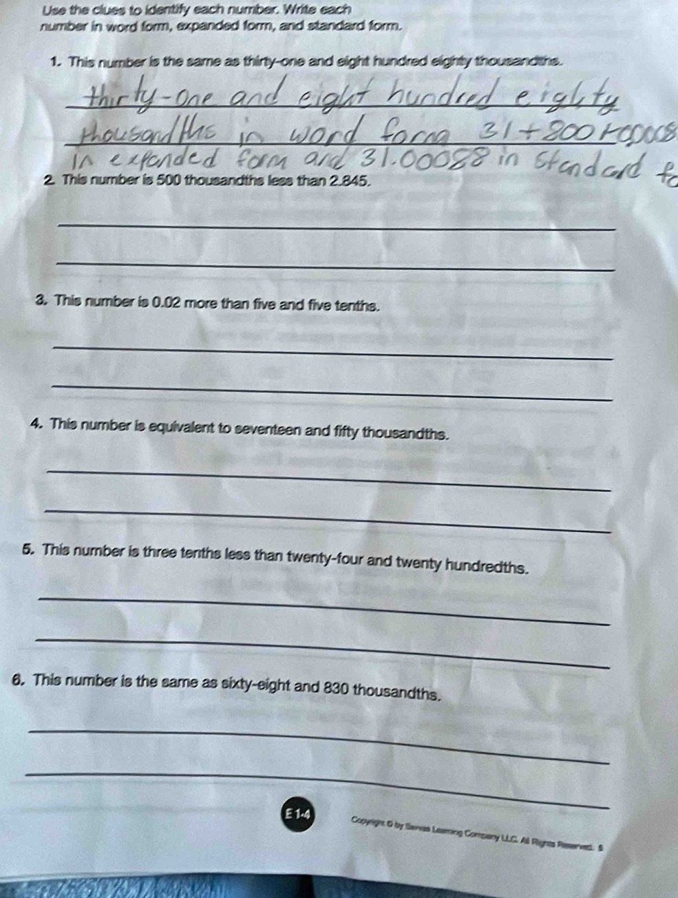 Use the clues to identify each number. Write each 
number in word form, expanded form, and standard form. 
1. This number is the same as thirty-one and eight hundred eighty thousandths. 
_ 
_ 
2. This number is 500 thousandths less than 2.845. 
_ 
_ 
3. This number is 0.02 more than five and five tenths. 
_ 
_ 
4. This number is equivalent to seventeen and fifty thousandths. 
_ 
_ 
5. This number is three tenths less than twenty-four and twenty hundredths. 
_ 
_ 
6. This number is the same as sixty-eight and 830 thousandths. 
_ 
_ 
E 1.4 Copyright O by Slawas Leaming Company LLC. Al Rignts Reserved. S