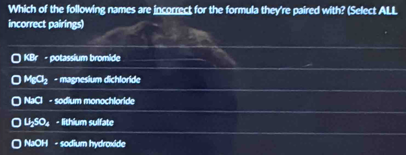 Which of the following names are incorrect for the formula they're paired with? (Select ALL
incorrect pairings)
KBr - potassium bromide
MgCl_2 - magnesium dichloride
N° a - sodium monochloride
Li_2SO_4 - lithium sulfate
NaOH - sodium hydroxide