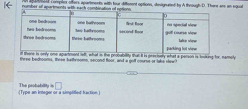 An apartment complex offers apartments with four different options, designated by A through D. There are an equal 
number of apartments with each 
g for, namely 
three bedrooms, three bathrooms, second floor, and a golf course or lake view? 
The probability is □ . 
(Type an integer or a simplified fraction.)