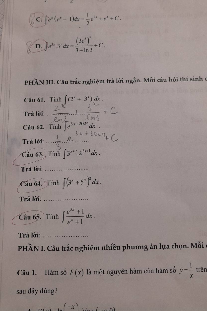 C. ∈t e^x(e^x-1)dx= 1/2 e^(2x)+e^x+C.
D. ∈t e^(3x).3^xdx=frac (3e^3)^x3+ln 3+C. 
PHÀN III. Câu trắc nghiệm trả lời ngắn. Mỗi câu hỏi thí sinh c
Câu 61. Tính ∈t (2^x+3^x)dx. 
Trả lời:
Câu 62. Tính ∈t e^(3x+2024)dx
Trả lời:__
_
Câu 63. Tính ∈t 3^(x+2).2^(2x+1)dx. 
Trả lời:_
Câu 64. Tính ∈t (3^x+5^x)^2dx. 
Trả lời:_
Câu 65. Tính ∈t  (e^(3x)+1)/e^x+1 dx. 
Trả lời:_
PHÀN I. Câu trắc nghiệm nhiều phương án lựa chọn. Mỗi
Câu 1. Hàm số F(x) là một nguyên hàm của hàm số y= 1/x  trên
sau đây đúng?
(-x)
n)