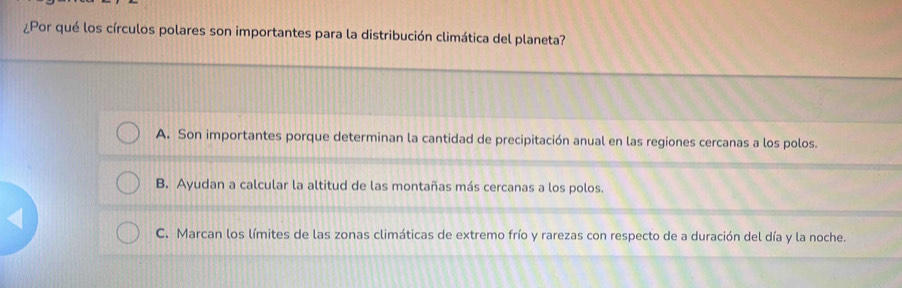 ¿Por qué los círculos polares son importantes para la distribución climática del planeta?
A. Son importantes porque determinan la cantidad de precipitación anual en las regiones cercanas a los polos.
B. Ayudan a calcular la altitud de las montañas más cercanas a los polos.
C. Marcan los límites de las zonas climáticas de extremo frío y rarezas con respecto de a duración del día y la noche.