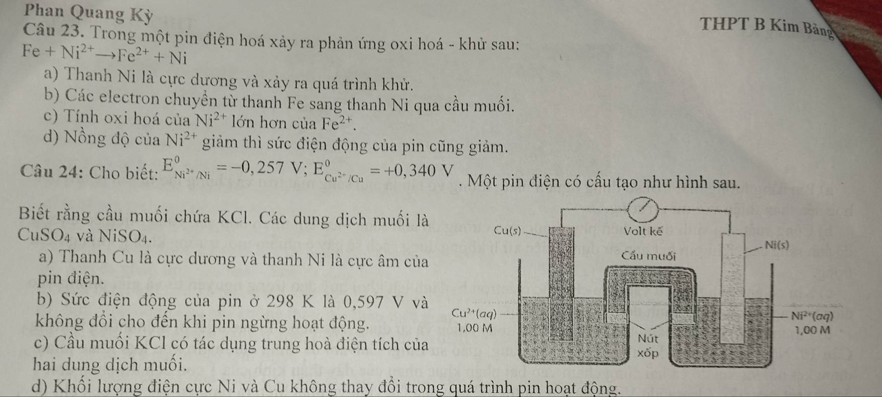 Phan Quang Kỳ
THPT B Kim Bảng
Câu 23. Trong một pin điện hoá xảy ra phản ứng oxi hoá - khử sau:
Fe+Ni^(2+)to Fe^(2+)+Ni
a) Thanh Ni là cực dương và xảy ra quá trình khử.
b) Các electron chuyền từ thanh Fe sang thanh Ni qua cầu muối.
c) Tính oxi hoá của Ni^(2+) lớn hơn của Fe^(2+).
d) Nồng độ của Ni^(2+) giảm thì sức điện động của pin cũng giảm.
Câu 24: Cho biết: E_Ni^(2+)/Ni^0=-0,257V;E_Cu^(2+)/Cu^0=+0,340V. Một pin điện có cấu tạo như hình sau.
Biết rằng cầu muối chứa KCl. Các dung dịch muối là
CuSO_4 và NiSO4.
a) Thanh Cu là cực dương và thanh Ni là cực âm của
pin điện.
b) Sức điện động của pin ở 298 K là 0,597 V và
không đổi cho đến khi pin ngừng hoạt động.
c) Cầu muối KCl có tác dụng trung hoà điện tích của
hai dung dịch muối.
d) Khối lượng điện cực Ni và Cu không thay đổi trong quá trình pin hoạt động.