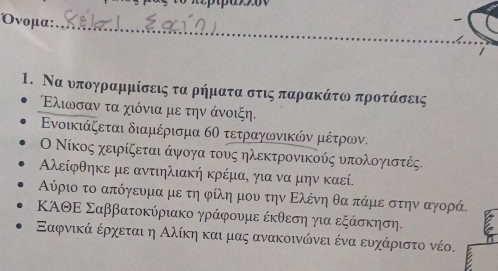 Oνομα: 
_ 
1. Να νπογραμμίσεις τααρήματα στις παρρακάτω προτάσεις 
Ελιωονσαν τα χιόνια με την άνοιξη. 
Ενοικιάζεται διαμέρισμα 6Ο τετραγωνικών μέτρων. 
Ο Νίκος χειρίξεται άψογα τους ηλεκτρονικούς υπολογιστές.
Αλείφθηκε με αντιηλιακή κρέμα, για να μην καεί. 
Αύριο το απόγευμα με τη φίλη μου την Ελένη θα πάμε στην αγορά. 
ΚΑΘΕ Σαββατοκύριακο γράφουμε έκθεση για εξάσκηση. 
Εαφνικά έρχεται η Αλίκηακαι μας ανακοινώνει ένα ευχάριστο νέο.