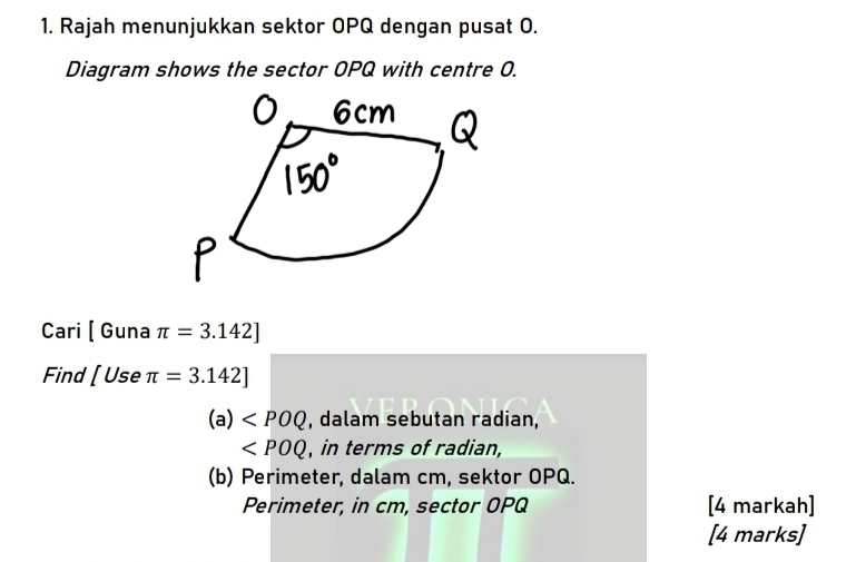 Rajah menunjukkan sektor OPQ dengan pusat 0.
Diagram shows the sector OPQ with centre O.
Cari [Gur a π =3.142]
Find [Use π =3.142]
(a) , dalam sebutan radian,
∠ POQ , in terms of radian,
(b) Perimeter, dalam cm, sektor OPQ.
Perimeter, in cm, sector OPQ [4 markah]
[4 marks]