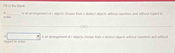 Fill in the blank 
A_ is an arrangement of r objects chosen from n distinct objects without repetition and without regard to 
order 
A v is an arrangement of r objects chosen from n distinct objects without repetition and without 
regard to order