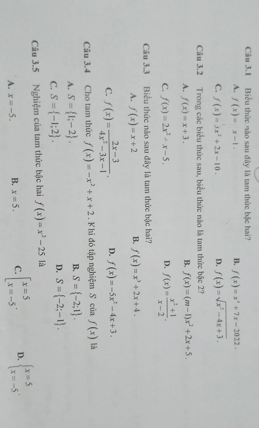 Biểu thức nào sau đây là tam thức bậc hai?
A. f(x)=x-1. B. f(x)=x^4+7x-2022.
C. f(x)=5x^2+2x-10. D. f(x)=sqrt(x^2-4x+3). 
Câu 3.2 Trong các biểu thức sau, biểu thức nào là tam thức bậc 2?
A. f(x)=x+3. B. f(x)=(m-1)x^2+2x+5.
C. f(x)=2x^2-x-5. D. f(x)= (x^2+1)/x-2 . 
Câu 3.3 Biểu thức nào sau đây là tam thức bậc hai?
B.
A. f(x)=x+2 f(x)=x^3+2x+4.
C. f(x)= (2x-3)/4x^2-3x-1 .
D. f(x)=-5x^2-4x+3. 
Câu 3.4 Cho tam thức f(x)=-x^2+x+2 Khi đó tập nghiệm S của f(x) là
A. S= 1;-2.
B. S= -2;1.
C. S= -1;2.
D. S= -2;-1. 
Câu 3.5 Nghiệm của tam thức bậc hai f(x)=x^2-25 là
D.
A. x=-5.
B. x=5. 
C. beginarrayl x=5 x=-5endarray.. beginarrayl x=5 x=-5endarray..