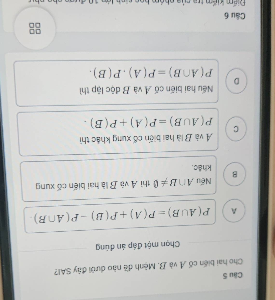 Cho hai biến cố A và B. Mệnh đề nào dưới đây SAI?
Chọn một đáp án đúng
A P(A∪ B)=P(A)+P(B)-P(A∩ B). 
Nếu A∩ B!= varnothing thì A và B là hai biến cố xung
B
khắc.
A và B là hai biến cố xung khắc thì
C P(A∪ B)=P(A)+P(B).
Nếu hai biến cố A và B độc lập thì
D
P(A∩ B)=P(A)· P(B). 
Câu 6
Điểm kiểm tra của nhóm họo sinh lớn 10 đưc