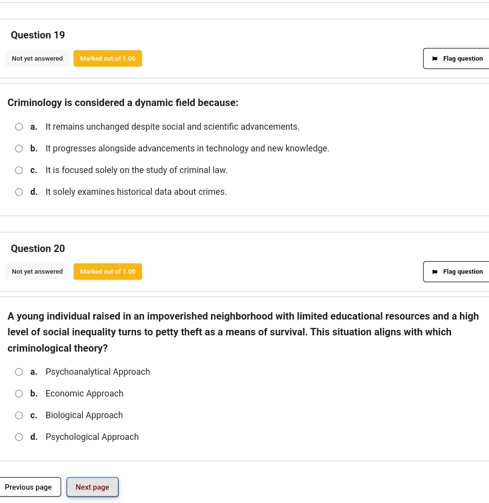 Not yet answered Marked out of 1.00 Flag question
Criminology is considered a dynamic field because:
a. It remains unchanged despite social and scientific advancements.
b. It progresses alongside advancements in technology and new knowledge.
c. It is focused solely on the study of criminal law.
d. It solely examines historical data about crimes.
Question 20
Not yet answered Marked out of 1.00 Flag question
A young individual raised in an impoverished neighborhood with limited educational resources and a high
level of social inequality turns to petty theft as a means of survival. This situation aligns with which
criminological theory?
a. Psychoanalytical Approach
b. Economic Approach
c. Biological Approach
d. Psychological Approach
Previous page Next page