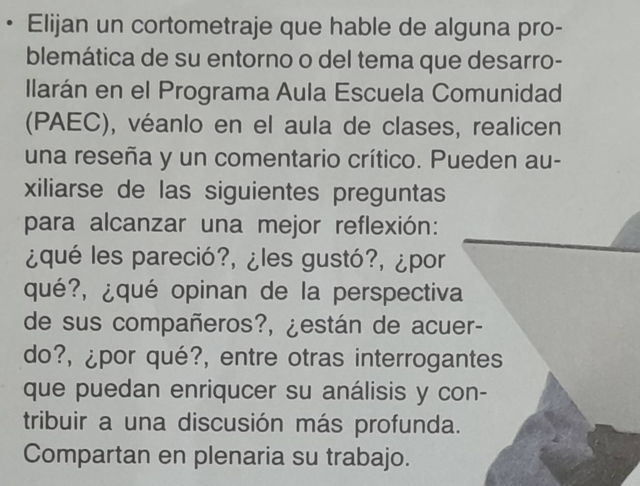 Elijan un cortometraje que hable de alguna pro- 
blemática de su entorno o del tema que desarro- 
llarán en el Programa Aula Escuela Comunidad 
(PAEC), véanlo en el aula de clases, realicen 
una reseña y un comentario crítico. Pueden au- 
xiliarse de las siguientes preguntas 
para alcanzar una mejor reflexión: 
¿qué les pareció?, ¿les gustó?, ¿por 
qué?, ¿qué opinan de la perspectiva 
de sus compañeros?, ¿están de acuer- 
do?, ¿por qué?, entre otras interrogantes 
que puedan enriqucer su análisis y con- 
tribuir a una discusión más profunda. 
Compartan en plenaria su trabajo.