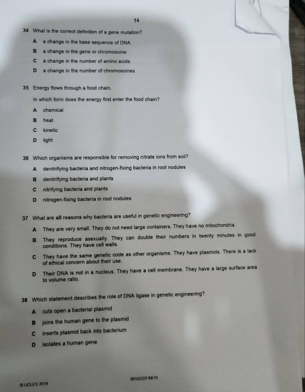 14
34 What is the correct definition of a gene mutation?
A a change in the base sequence of DNA
B a change in the gene or chromosome
C a change in the number of amino acids
D a change in the number of chromosomes
35 Energy flows through a food chain.
In which form does the energy first enter the food chain?
A chemical
B heat
C kinetic
D light
36 Which organisms are responsible for removing nitrate ions from soil?
A denitrifying bacteria and nitrogen-fixing bacteria in root nodules
B denitrifying bacteria and plants
C nitrifying bacteria and plants
D nitrogen-fixing bacteria in root nodules
37 What are all reasons why bacteria are useful in genetic engineering?
A They are very small. They do not need large containers. They have no mitochondria.
B They reproduce asexually. They can double their numbers in twenty minutes in good
conditions. They have cell walls.
C They have the same genetic code as other organisms. They have plasmids. There is a lack
of ethical concern about their use.
D Their DNA is not in a nucleus. They have a cell membrane. They have a large surface area
to volume ratio.
38 Which statement describes the role of DNA ligase in genetic engineering?
A cuts open a bacterial plasmid
B joins the human gene to the plasmid
C inserts plasmid back into bacterium
D isolates a human gene
©UCLES 2019 0610/22/F/M/19