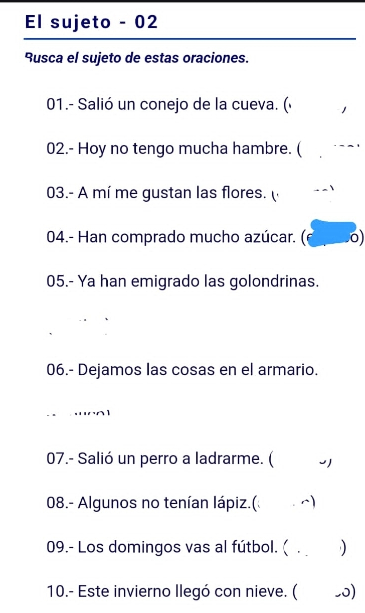 El sujeto - 02 
Rusca el sujeto de estas oraciones. 
01.- Salió un conejo de la cueva. (« 1 
02.- Hoy no tengo mucha hambre. ( -- 
03.- A mí me gustan las flores. ( 
04.- Han comprado mucho azúcar. (F . 0) 
05.- Ya han emigrado las golondrinas. 
06.- Dejamos las cosas en el armario. 
' 
07.- Salió un perro a ladrarme. ( 
08.- Algunos no tenían lápiz.( ) 
09.- Los domingos vas al fútbol. ( . 
10.- Este invierno llegó con nieve. ( _0)