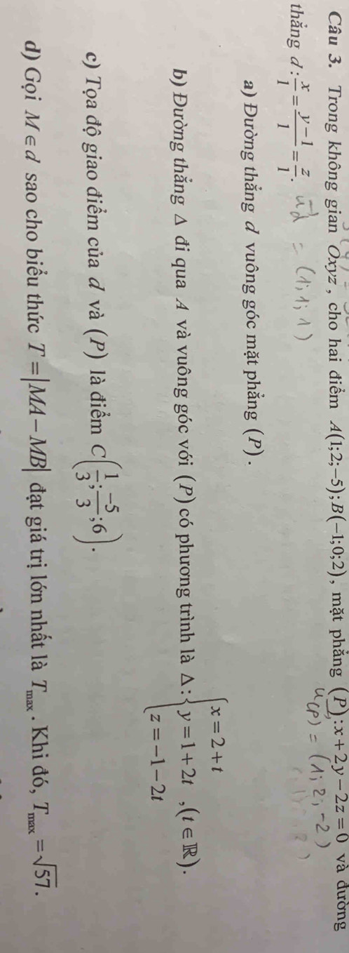 Trong không gian Oxyz , cho hai điểm A(1;2;-5); B(-1;0;2) , mặt phẳng (P) :x+2y-2z=0 và đường 
thắng d: x/1 = (y-1)/1 = z/1 . 
a) Đường thẳng đ vuông góc mặt phẳng (P) . 
b) Đường thắng △ di qua A và vuông góc với (P) có phương trình là △ :beginarrayl x=2+t y=1+2t,(t∈ R). z=-1-2tendarray.
c) Tọa độ giao điểm của đ và (P) là điểm C( 1/3 ; (-5)/3 ;6). 
d) Gọi M∈ d sao cho biểu thức T=|MA-MB| đạt giá trị lớn nhất là T_max. Khi đó, T_max=sqrt(57).