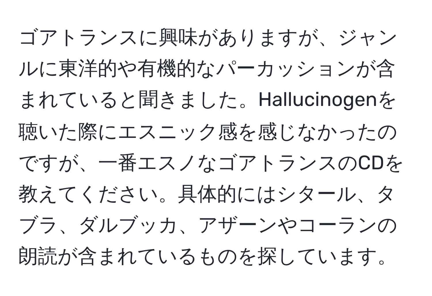 ゴアトランスに興味がありますが、ジャンルに東洋的や有機的なパーカッションが含まれていると聞きました。Hallucinogenを聴いた際にエスニック感を感じなかったのですが、一番エスノなゴアトランスのCDを教えてください。具体的にはシタール、タブラ、ダルブッカ、アザーンやコーランの朗読が含まれているものを探しています。