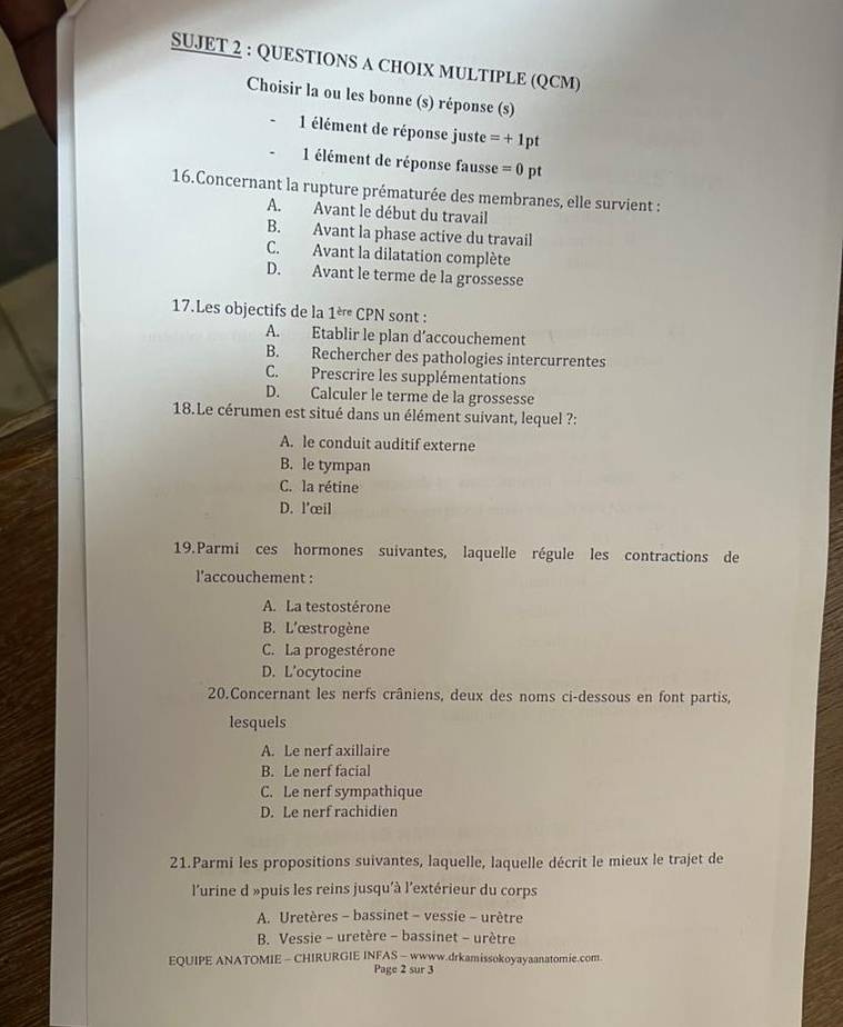 SUJET 2 : QUESTIONS A CHOIX MULTIPLE (QCM)
Choisir la ou les bonne (s) réponse (s)
1 élément de réponse juste =+1pt
1 élément de réponse fausse =0pt
16.Concernant la rupture prématurée des membranes, elle survient :
A. Avant le début du travail
B. Avant la phase active du travail
C. Avant la dilatation complète
D. Avant le terme de la grossesse
17.Les objectifs de la 1è CPN sont :
A. Etablir le plan d’accouchement
B. Rechercher des pathologies intercurrentes
C. Prescrire les supplémentations
D. Calculer le terme de la grossesse
18.Le cérumen est situé dans un élément suivant, lequel ?:
A. le conduit auditif externe
B. le tympan
C. la rétine
D. l'œil
19.Parmi ces hormones suivantes, laquelle régule les contractions de
l'accouchement :
A. La testostérone
B. L'œstrogène
C. La progestérone
D. L’ocytocine
20.Concernant les nerfs crâniens, deux des noms ci-dessous en font partis,
lesquels
A. Le nerf axillaire
B. Le nerf facial
C. Le nerf sympathique
D. Le nerf rachidien
21.Parmi les propositions suivantes, laquelle, laquelle décrit le mieux le trajet de
l'urine d »puis les reins jusqu'à l'extérieur du corps
A. Uretères - bassinet - vessie - urètre
B. Vessie - uretère - bassinet - urètre
EQUIPE ANATOMIE - CHIRURGIE INFAS - wwww.drkamissokoyayaanatomie.com.
Page 2 sur 3