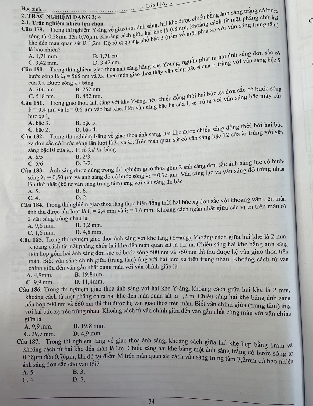 = Lớp 11A.....
Học sinh: .
2. TRÁC NGHIỆM DẠNG 3; 4
Câu 179. Trong thí nghiệm Y-ầng về giao thoa ánh sáng, hai khe được chiếu bằng ánh sáng trắng có bước
2.1. Trắc nghiệm nhiều lựa chọn
sóng từ 0,38μm đến 0,76μm. Khoảng cách giữa hai khe là 0,8mm, khoảng cách từ mặt phẳng chứ hai C
khe đến màn quan sát là 1,2m. Độ rộng quang phổ bậc 3 (nằm về một phía so với vân sáng trung tâm)
là bao nhiêu?
A. 1,71 mm. B. 1,71 cm.
Câu 180. Trong thí nghiệm giao thoa ánh sáng bằng khe Young, nguồn phát ra hai ánh sáng đơn sắc có
C. 3,42 mm. D. 3,42 cm.
bước sóng là lambda _1=565 nm và X. Trên màn giao thoa thấy vân sáng bậc 4 của 11 trùng với vân sáng bậc 5
của λ 2. Bước sóng λ2 bằng
A. 706 nm. B. 752 nm.
C. 518 nm. D. 452 nm.
Câu 181. Trong giao thoa ánh sáng với khe Y-âng, nếu chiếu đồng thời hai bức xạ đơn sắc có bước sóng
l_1=0,4 μm và l_2=0 ,6 µm vào hai khe. Hỏi vân sáng bậc ba của lị sẽ trùng với vân sáng bậc mấy của
bức xạ l₂
A. bậc 3. B. bậc 5.
C. bậc 2. D. bậc 4.
Câu 182. Trong thí nghiệm I-âng về giao thoa ánh sáng, hai khe được chiếu sáng đồng thời bởi hai bức
xã đơn sắc có bước sóng lần lượt là λ1 và λ. Trên màn quan sát có vân sáng bậc 12 của λ1 trùng với vân
sáng bậc10 của λ₂. Tỉ số λ₁/ λ2 bằng
A. 6/5. B. 2/3.
C. 5/6. D. 3/2.
Câu 183. Ánh sáng được dùng trong thí nghiệm giao thoa gồm 2 ánh sáng đơn sắc ánh sáng lục có bước
sóng lambda _1=0,50 O μm và ánh sáng đỏ có bước sóng lambda _2=0,75mu m m. Vân sáng lục và vân sáng đỏ trùng nhau
lần thứ nhất (kể từ vân sáng trung tâm) ứng với vân sáng đỏ bậc
A. 5. B. 6.
C. 4. D. 2.
Câu 184. Trong thí nghiệm giao thoa Iâng thực hiện đồng thời hai bức xạ đơn sắc với khoảng vân trên màn
ảnh thu được lần lượt là i_1=2,4mm và i_2=1,6mm a. Khoảng cách ngắn nhất giữa các vị trí trên màn có
2 vân sáng trùng nhau là
A. 9,6 mm. B. 3,2 mm.
C. 1,6 mm. D. 4,8 mm.
Câu 185. Trong thí nghiệm giao thoa ánh sáng với khe lâng (Y-âng), khoảng cách giữa hai khe là 2 mm,
khoảng cách từ mặt phẳng chứa hai khe đến màn quan sát là 1,2 m. Chiếu sáng hai khe bằng ánh sáng
hỗn hợp gồm hai ánh sáng đơn sắc có bước sóng 500 nm và 760 nm thì thu được hệ vân giao thoa trên
màn. Biết vân sáng chính giữa (trung tâm) ứng với hai bức xạ trên trùng nhau. Khoảng cách từ vân
chính giữa đến vân gần nhất cùng màu với vân chính giữa là
A. 4,9mm. B. 19,8mm.
C. 9,9 mm. D. 11,4mm.
Câu 186. Trong thí nghiệm giao thoa ánh sáng với hai khe Y-âng, khoảng cách giữa hai khe là 2 mm,
khoảng cách từ mặt phẳng chứa hai khe đến màn quan sát là 1,2 m. Chiếu sáng hai khe bằng ánh sáng
hỗn hợp 500 nm và 660 nm thì thu được hệ vân giao thoa trên màn. Biết vân chính giữa (trung tâm) ứng
với hai bức xạ trên trùng nhau. Khoảng cách từ vân chính giữa đến vân gần nhất cùng màu với vân chính
giữa là
A. 9,9 mm. B. 19,8 mm.
C. 29,7 mm. D. 4,9 mm.
Câu 187. Trong thí nghiệm Iâng về giao thoạ ánh sáng, khoảng cách giữa hai khẹ hẹp bằng 1mm và
khoảng cách từ hai khe đến màn là 2m. Chiếu sáng hai khe bằng một ánh sáng trắng có bước sóng từ
0,38μm đến 0,76μm, khi đó tại điểm M trên màn quan sát cách vân sáng trung tâm 7,2mm có bao nhiêu
ánh sáng đơn sắc cho vân tối?
A. 5. B. 3.
C. 4. D. 7.
34