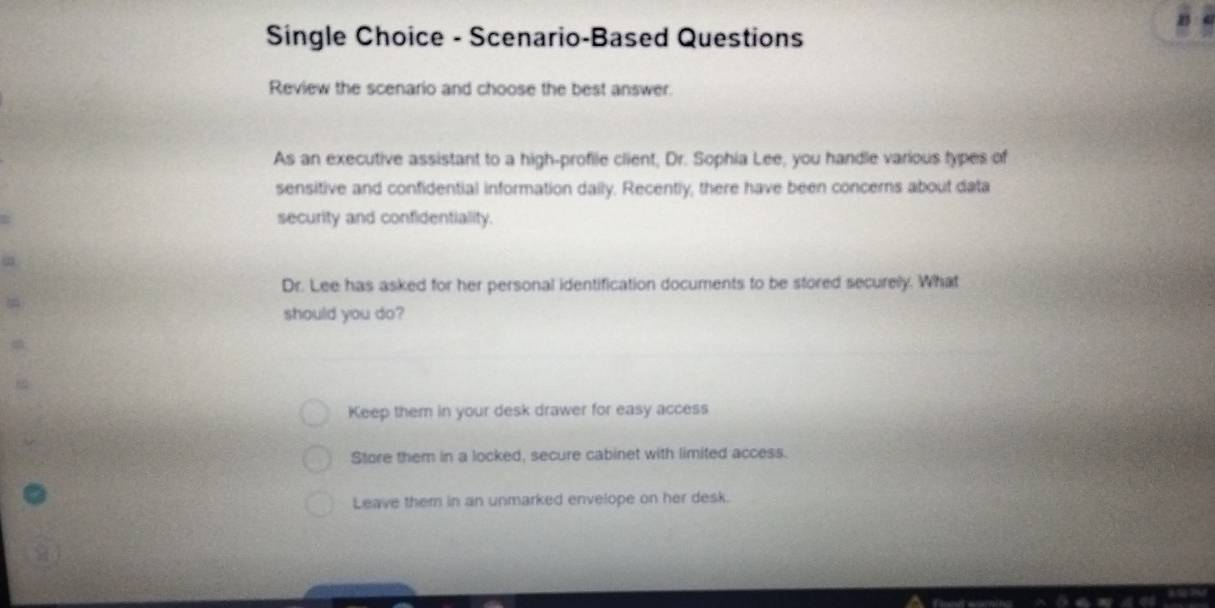 Single Choice - Scenario-Based Questions
Review the scenario and choose the best answer.
As an executive assistant to a high-proflie client, Dr. Sophia Lee, you handle various types of
sensitive and confidential information daily. Recently, there have been concerns about data
security and confidentiality.
Dr. Lee has asked for her personal identification documents to be stored securely. What
should you do?
Keep them in your desk drawer for easy access
Store them in a locked, secure cabinet with limited access.
Leave them in an unmarked envelope on her desk.