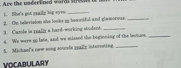 Are the underlined words stres s 
1. She’s got really big eyes._ 
2. On television she looks so beautiful and glamorous._ 
3. Carole is really a hard-working student._ 
4. We were so late, and we missed the beginning of the lecture._ 
5. Michael’s new song sounds really interesting._ 
VOCABULARY