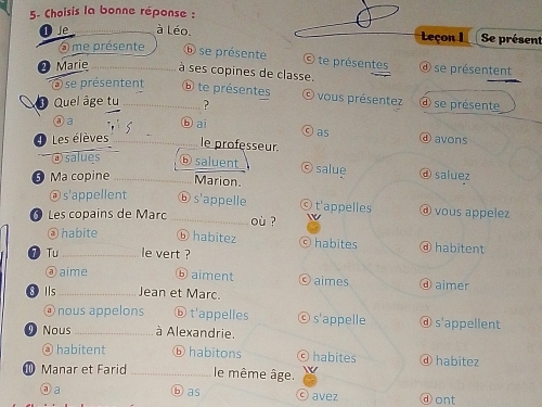 5- Choisis la bonne réponse :
Je _à Léo. Leçon I Se présent
⑤ me présente ⑥ se présente © te présentes
❷ Marie _à ses copines de classe. se présentent
a se présentent ⑥ te présentes
Quel âge tu_ ? © vous présentez ④ se présente
③a ⓑai
θ as
ⓓ avons
Les élèves _le professeur.
@salues ⑥saluent C salue ⓓ saluez
5) Ma copine _Marion.
@ s'appellent ⓑ s'appelle ⓒ t'appelles ⓓ vous appelez
51 Les copains de Marc _où ?
@ habite ⓑ habitez © habites ⓓ habitent
0 Tu _le vert ?
ⓐ aime ⓑ aiment aimes ⓓ aimer
8 Ils_ Jean et Marc.
@ nous appelons ⓑ t'appelles s'appelle ⓓ s'appellent
Nous_ à Alexandrie.
ⓐ habitent ⓑ habitons © habites ⓓ habitez
Manar et Farid _le même âge.
⑦a ⓑ as avez ⓓont