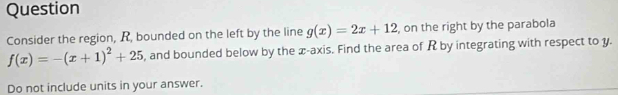 Question 
Consider the region, R, bounded on the left by the line g(x)=2x+12 , on the right by the parabola
f(x)=-(x+1)^2+25 , and bounded below by the x-axis. Find the area of R by integrating with respect to y. 
Do not include units in your answer.