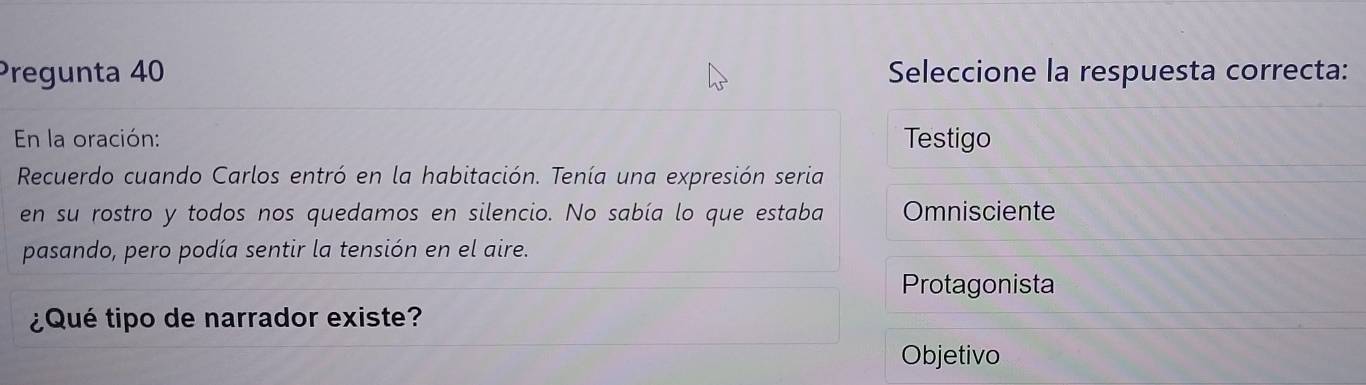 Pregunta 40 Seleccione la respuesta correcta:
En la oración: Testigo
Recuerdo cuando Carlos entró en la habitación. Tenía una expresión seria
en su rostro y todos nos quedamos en silencio. No sabía lo que estaba Omnisciente
pasando, pero podía sentir la tensión en el aire.
Protagonista
¿Qué tipo de narrador existe?
Objetivo