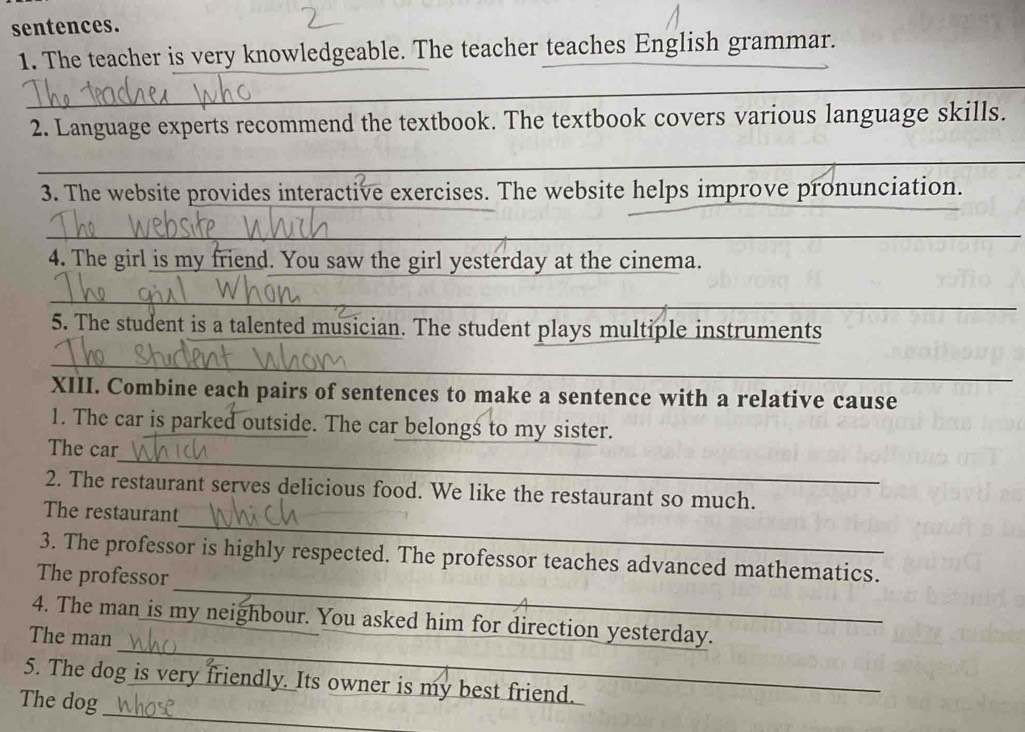 sentences. 
1. The teacher is very knowledgeable. The teacher teaches English grammar. 
_ 
_ 
2. Language experts recommend the textbook. The textbook covers various language skills. 
_ 
_ 
_ 
3. The website provides interactive exercises. The website helps improve pronunciation. 
_ 
_ 
4. The girl is my friend. You saw the girl yesterday at the cinema. 
_ 
_ 
5. The student is a talented musician. The student plays multiple instruments 
_ 
XIII. Combine each pairs of sentences to make a sentence with a relative cause 
1. The car is parked outside. The car belongs to my sister. 
_ 
The car 
2. The restaurant serves delicious food. We like the restaurant so much. 
_ 
The restaurant 
_ 
3. The professor is highly respected. The professor teaches advanced mathematics. 
The professor 
_ 
4. The man is my neighbour. You asked him for direction yesterday. 
The man 
_ 
5. The dog is very friendly. Its owner is my best friend. 
The dog