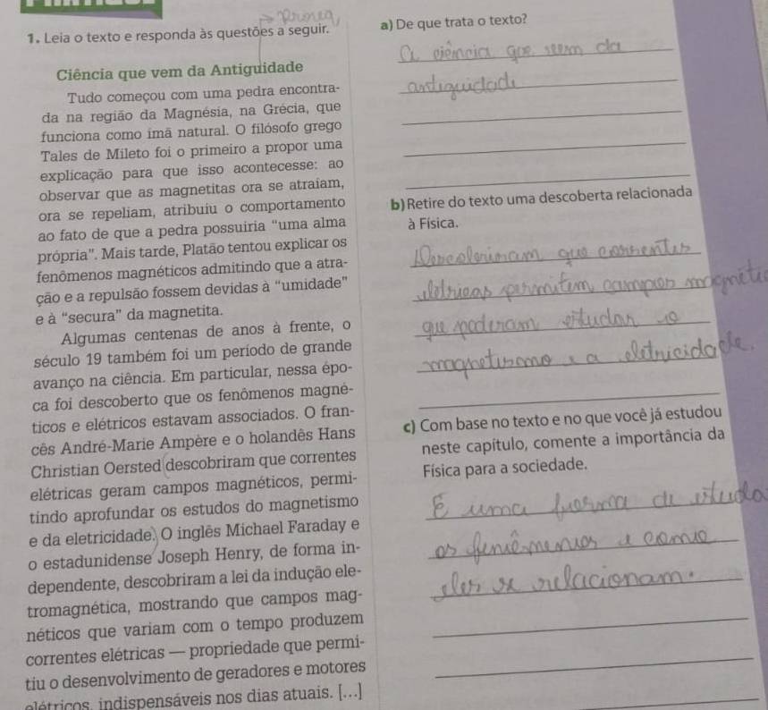 Leia o texto e responda às questões a seguir. a) De que trata o texto?
_
Ciência que vem da Antiguidade
Tudo começou com uma pedra encontra-
_
da na região da Magnésia, na Grécia, que_
_
funciona como imã natural. O filósofo grego
Tales de Mileto foi o primeiro a propor uma
explicação para que isso acontecesse: ao_
observar que as magnetitas ora se atraiam,
ora se repeliam, atribuiu o comportamento b) Retire do texto uma descoberta relacionada
ao fato de que a pedra possuiria “uma alma à Física.
própria". Mais tarde, Platão tentou explicar os_
fenômenos magnéticos admitindo que a atra-
ção e a repulsão fossem devidas à “umidade”_
_
e à “secura” da magnetita.
Algumas centenas de anos à frente, o
século 19 também foi um período de grande_
avanço na ciência. Em particular, nessa épo-
ca foi descoberto que os fenômenos magné-_
ticos e elétricos estavam associados. O fran-
cês André-Marie Ampère e o holandês Hans c) Com base no texto e no que você já estudou
Christian Oersted descobriram que correntes neste capítulo, comente a importância da
elétricas geram campos magnéticos, permi- Física para a sociedade.
tindo aprofundar os estudos do magnetismo_
_
e da eletricidade. O inglês Michael Faraday e
o estadunidense Joseph Henry, de forma in-
dependente, descobriram a lei da indução ele-_
tromagnética, mostrando que campos mag-
néticos que variam com o tempo produzem_
_
correntes elétricas — propriedade que permi-
tiu o desenvolvimento de geradores e motores
_
létricos, indispensáveis nos dias atuais. [...]