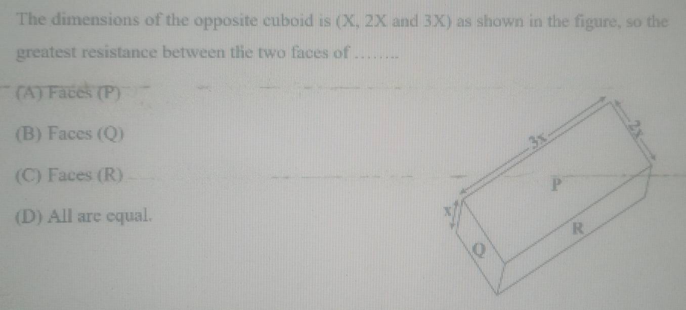 The dimensions of the opposite cuboid is (X, 2X and 3X) as shown in the figure, so the
greatest resistance between the two faces of_
(A) Faces (P)
(B) Faces (Q)
(C) Faces (R)
(D) All are equal.