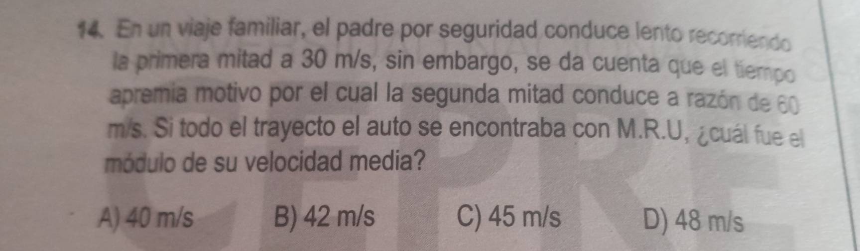 En un viaje familiar, el padre por seguridad conduce lento recorriendo
la primera mitad a 30 m/s, sin embargo, se da cuenta que el tiempo
apremia motivo por el cual la segunda mitad conduce a razón de 60
m/s. Si todo el trayecto el auto se encontraba con M.R.U, ¿cuál fue el
módulo de su velocidad media?
A) 40 m/s B) 42 m/s C) 45 m/s D) 48 m/s