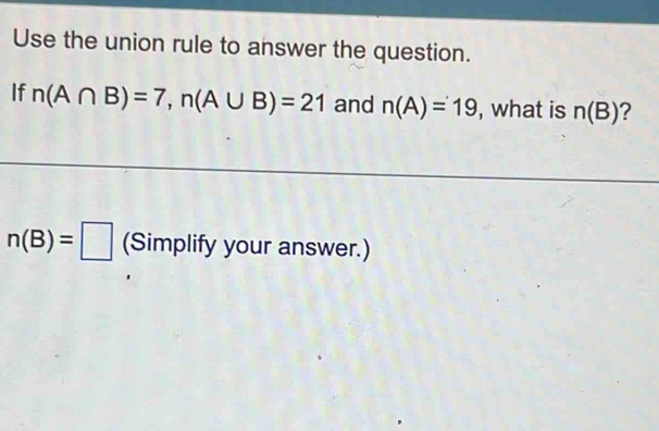 Use the union rule to answer the question. 
If n(A∩ B)=7, n(A∪ B)=21 and n(A)=19 , what is n(B) ?
n(B)=□ (Simplify your answer.)