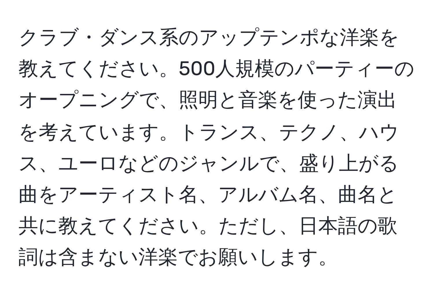 クラブ・ダンス系のアップテンポな洋楽を教えてください。500人規模のパーティーのオープニングで、照明と音楽を使った演出を考えています。トランス、テクノ、ハウス、ユーロなどのジャンルで、盛り上がる曲をアーティスト名、アルバム名、曲名と共に教えてください。ただし、日本語の歌詞は含まない洋楽でお願いします。