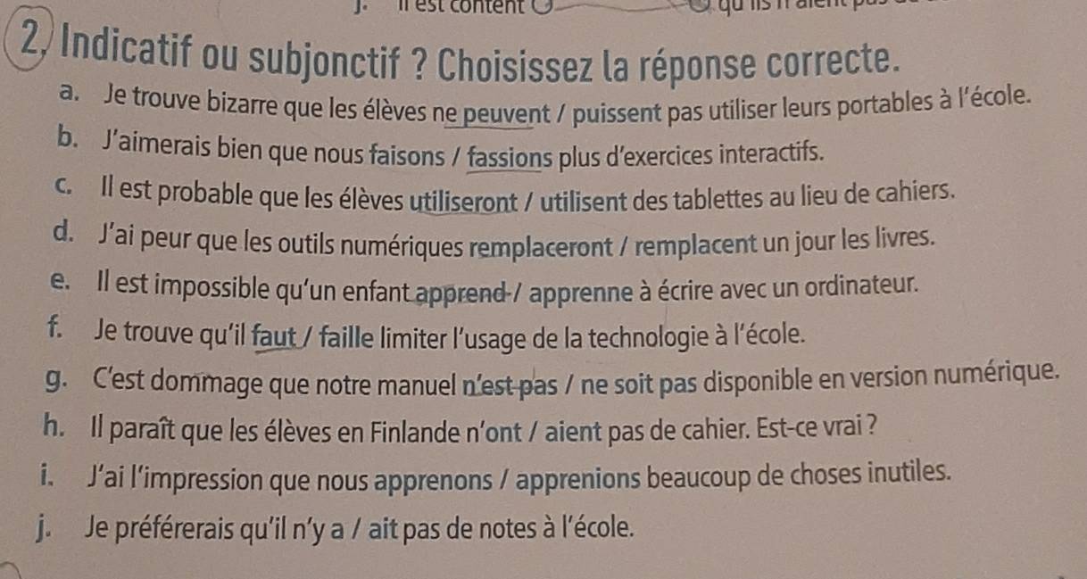 enl
2, Indicatif ou subjonctif ? Choisissez la réponse correcte.
a. Je trouve bizarre que les élèves ne peuvent / puissent pas utiliser leurs portables à l'école.
b. J’aimerais bien que nous faisons / fassions plus d'exercices interactifs.
c. Il est probable que les élèves utiliseront / utilisent des tablettes au lieu de cahiers.
d. J’ai peur que les outils numériques remplaceront / remplacent un jour les livres.
e. Il est impossible qu'un enfant apprend-/ apprenne à écrire avec un ordinateur.
f. Je trouve qu'il faut / faille limiter l'usage de la technologie à l'école.
g. C'est dommage que notre manuel n'est pas / ne soit pas disponible en version numérique.
h. Il paraît que les élèves en Finlande n'ont / aient pas de cahier. Est-ce vrai ?
i. J’ai l’impression que nous apprenons / apprenions beaucoup de choses inutiles.
j. Je préférerais qu'il n'y a / ait pas de notes à l'école.