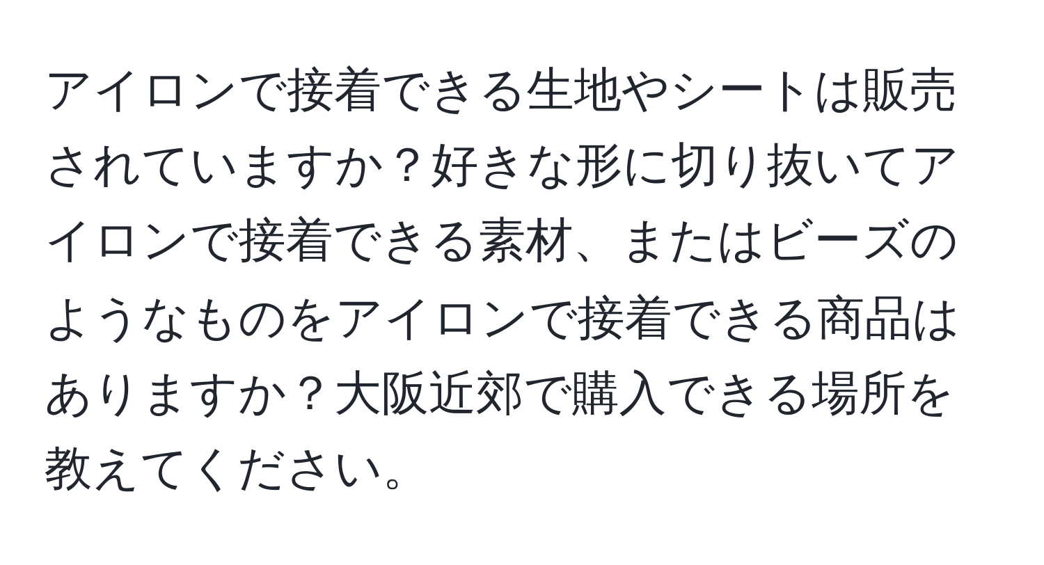 アイロンで接着できる生地やシートは販売されていますか？好きな形に切り抜いてアイロンで接着できる素材、またはビーズのようなものをアイロンで接着できる商品はありますか？大阪近郊で購入できる場所を教えてください。