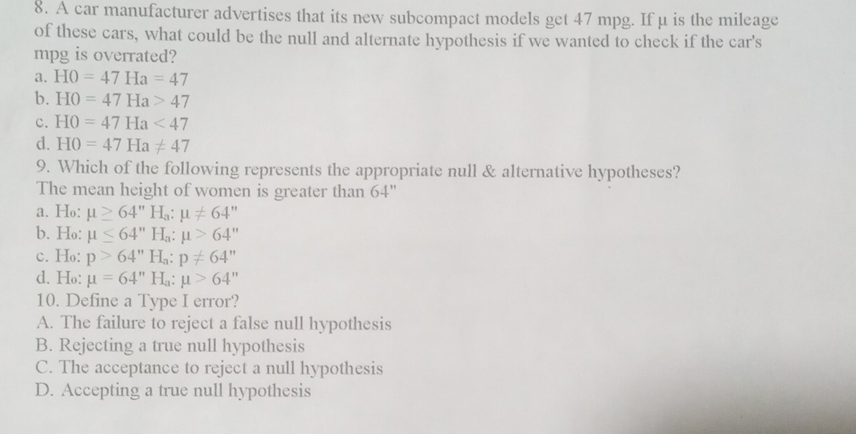 A car manufacturer advertises that its new subcompact models get 47 mpg. If μ is the mileage
of these cars, what could be the null and alternate hypothesis if we wanted to check if the car's
mpg is overrated?
a. HO=47Ha=47
b. HO=47Ha>47
c. HO=47Ha<47</tex>
d. HO=47Ha!= 47
9. Which of the following represents the appropriate null & alternative hypotheses?
The mean height of women is greater than 64"
a. Ho: mu ≥ 64''H_a:mu != 64'
b. Ho: mu ≤ 64''H_a:mu >64''
c. Ho: p>64''H_a:p!= 64''
d. Ho: mu =64''H_a:mu >64''
10. Define a Type I error?
A. The failure to reject a false null hypothesis
B. Rejecting a true null hypothesis
C. The acceptance to reject a null hypothesis
D. Accepting a true null hypothesis