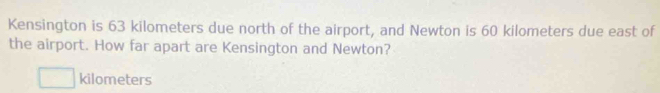 Kensington is 63 kilometers due north of the airport, and Newton is 60 kilometers due east of 
the airport. How far apart are Kensington and Newton?
kilometers