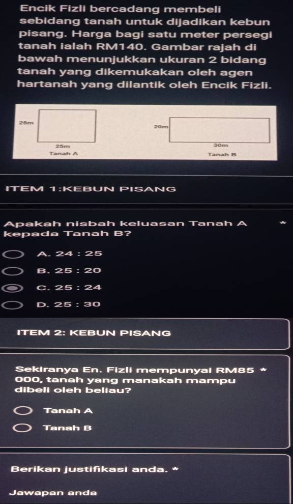 Encik Fizli bercadang membeli
sebidang tanah untuk dijadikan kebun
pisang. Harga bagi satu meter persegi
tanah ialah RM140. Gambar rajah di
bawah menunjukkan ukuran 2 bidang
tanah yang dikemukakan oleh agen
hartanah yang dilantik oleh Encik Fizli.
20m
30m
Tanah A Tanah B
ITEM 1:KEBUN PISANG
Apakah nisbah keluasan Tanah
kepada Tanah B?
A. 24:25
B. 25:20
C. 25:24
D. 25:30
ITEM 2: KEBUN PISANG
Sekiranya En. Fizli mempunyai RM85 *
000, tanah yang manakah mampu
dibeli oleh beliau?
Tanah A
Tanah B
Berikan justifikasi anda. *
Jawapan anda