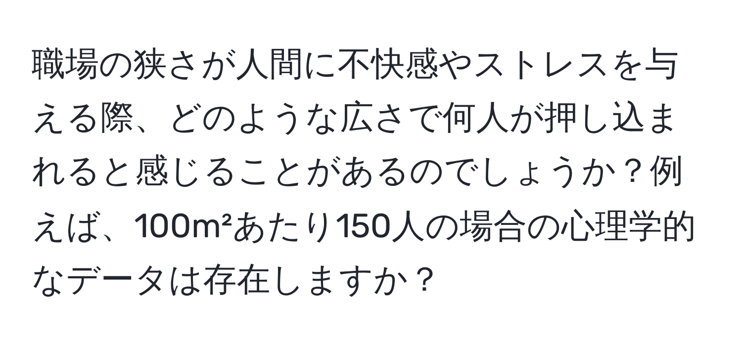 職場の狭さが人間に不快感やストレスを与える際、どのような広さで何人が押し込まれると感じることがあるのでしょうか？例えば、100m²あたり150人の場合の心理学的なデータは存在しますか？