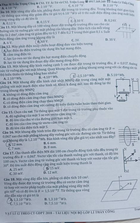 Thục Sĩ Trần Trọng Công # CS1, TTÁi Tử và CS2. Triệu Long 2 0917.169.349 Z Toán Li Thầy Công D. 2.10^(-4)V.
A. 4.10^(-4)V B. 2.10^(-5)V. C. 10^(-5)V
Cầu 10. Một vòng dây dẫn kín, phẳng được đặt trong từ trường đều. Trong khoảng thời gian 0,64
, từ thông qua vòng dây giảm đều từ giá trị 6.10^(-3)W * về 0 thì suất điện động cảm ứng xuất hiện
rong vòng dây có độ lớn là C. (,30 V. D. 0,24V.
A. 0,12 V. B. 0,15 V.
Câu 11. Một khung dây có 100 vòng được đặt trong từ trường đều sao cho các Bis°
đường sức từ vuỡng góc với mặt phẳng của khung dây. Diện tích của mỗi vòng
lây là 2dm^2 , cảm ứng từ giảm đều từ 0,5 T đến 0,2 T trong thời gian 0,1 s. Suất
điện động cảm ứng trong khung dây là C. 3V. D. 30 V.
A. 6 V. B, 60 V.
Cậu 12. Máy phát điện xoay chiều hoạt động dựa vào hiện tượng
A lực điện do điện trường tác dụng lên hạt mang điện.
B. cảm ứng điện từ.
C. lực Lo-ren-xơ tác dụng lên hạt mang điện chuyển động
D. lực từ tác dụng lên đoạn dây dẫn mang dòng điện.
Câu 13. Một khung dây hình vuông cạnh 5 cm được đặt trong từ trường đều, B=0.01T *. Đường
sức từ vuỡng góc với mặt khung. Quay khung cho mặt phẳng khung song song với các đừng sức từ
Độ biến thiên từ thông bằng bao nhiêu?
A. 2.10^(-5)Wb. B. -4.10^(-5)Wb. c -2,5.10^(-5)Wb. D. 5.10^(-5)Wb.
Câu 14. Một khung dây dẫn hình chữ nhật MNPQ đặt trong cùng một mặt M Q
phẳng với một mạch điện như hình vẽ. Khoá k đang mở, sau đó đóng lại thì
trong khung dây MNPQ R
A. không có dòng điện cảm ứng.
N P
B. có dòng điện cảm ứng chạy theo MNPQ.
k
C. có dòng điện cảm ứng chạy theo NMQP.
D. có dòng điện cảm ứng với cường độ biến thiên tuần hoàn theo thời gian.
Câu 15. Chọn câu sai. Từ thông qua mặt S đặt trong từ trường phụ thuộc vào
A. độ nghiêng của mặt S so với vecto cảm ứng từ.
B. độ lớn của chu vi của đường giới hạn mặt S.
C. độ lớn của cảm ứng từ vecto cảm ứng từ.
D. độ lớn của diện tích mặt S.
Câu 16. Một khung dây hình tròn đặt trong từ trường đều có cảm ứng từ B=
0,067' sao cho mặt phẳng khung dây vuông góc với các đường sức từ. Từ thông
qua khung dây là 1,2.10^(-5) Wb. Bán kính vòng dây gần giá trị nào nhất sau đây? B
A 12 mm B. 6 mm.
C. 7 mm. D. 8 mm S
Câu 17. Cho thanh dẫn điện MN dài 100 cm chuyển động tịnh tiến đều trong từ N B
trường đều B=0.06T. Vectơ vận tốc của thanh vuông góc với thanh, có độ lớn
100 cm/s. Vectơ cảm ứng từ vuông góc với thanh và hợp với vectơ vận tốc gốc a β 7
30° Độ lớn suất điện động cảm ứng xuất hiện trong thanh là
A. 25 mV. B 15 mV.
C. 30 mV. D. 12 mV.
M
Câu 18. Một vòng dây dẫn kín, phẳng có diện tích 10cm^2.
Vòng dây được đặt trong từ trường đều có vectơ cảm ứng
từ hợp với vectơ pháp tuyến của mặt phẳng vòng dây một
gác 60° và có độ lớn là B=1,5.10^(-4)T. Từ thông qua vòng
đây dẫn này có giá trị là
A 1,3.10^(-3)Wb. B. 1,3.10^(-7)Wb,
C. 7,5.10^(-8)Wb. D. 7,5.10^(-4)Wb.
Vật lí 12 tHEO CT GDPT 2018 - tải liệu nọi bọ lớp lí thảy công Tran