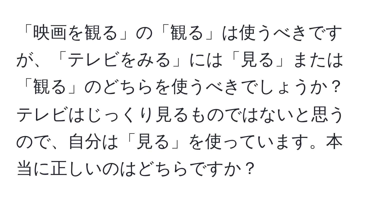 「映画を観る」の「観る」は使うべきですが、「テレビをみる」には「見る」または「観る」のどちらを使うべきでしょうか？テレビはじっくり見るものではないと思うので、自分は「見る」を使っています。本当に正しいのはどちらですか？