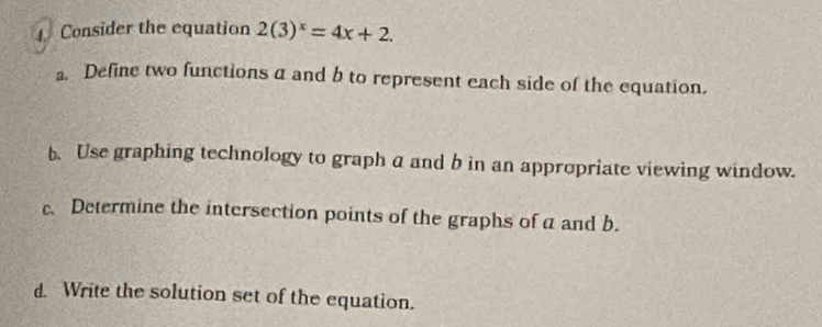 Consider the equation 2(3)^x=4x+2. 
. Define two functions a and b to represent each side of the equation. 
b.Use graphing technology to graph a and b in an appropriate viewing window. 
c. Determine the intersection points of the graphs of a and b. 
d. Write the solution set of the equation.