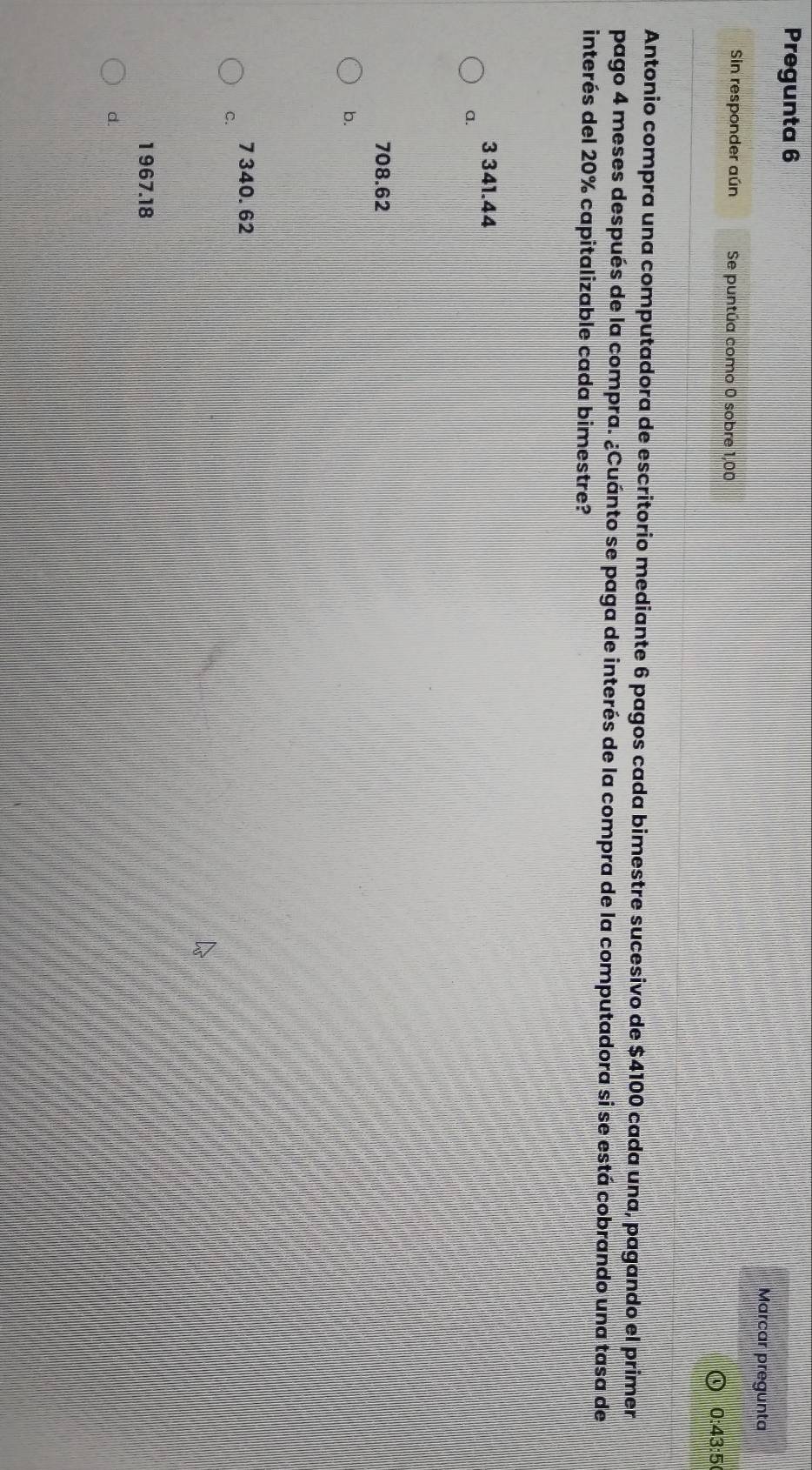 Pregunta 6
Marcar pregunta
Sin responder aún Se puntúa como 0 sobre 1,00
0:43:5
Antonio compra una computadora de escritorio mediante 6 pagos cada bimestre sucesivo de $4100 cada una, pagando el primer
pago 4 meses después de la compra. ¿Cuánto se paga de interés de la compra de la computadora si se está cobrando una tasa de
interés del 20% capitalizable cada bimestre?
3 341.44
a.
708.62
b.
7 340. 62
C.
1 967.18
d.